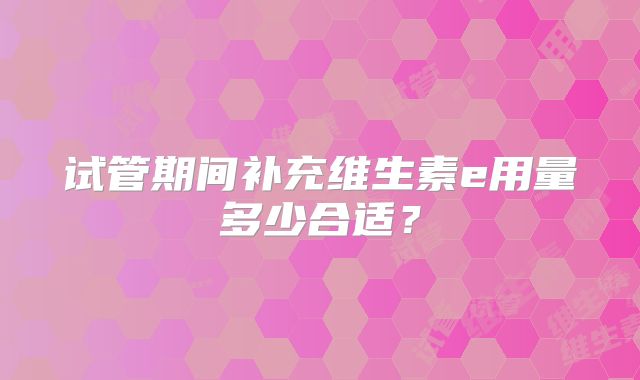 试管期间补充维生素e用量多少合适？