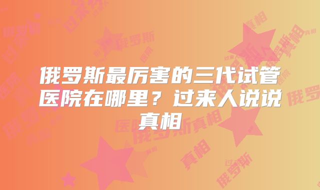 俄罗斯最厉害的三代试管医院在哪里？过来人说说真相