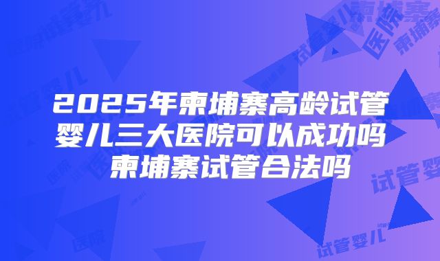 2025年柬埔寨高龄试管婴儿三大医院可以成功吗 柬埔寨试管合法吗