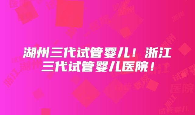 湖州三代试管婴儿！浙江三代试管婴儿医院！