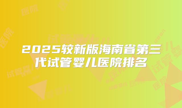 2025较新版海南省第三代试管婴儿医院排名
