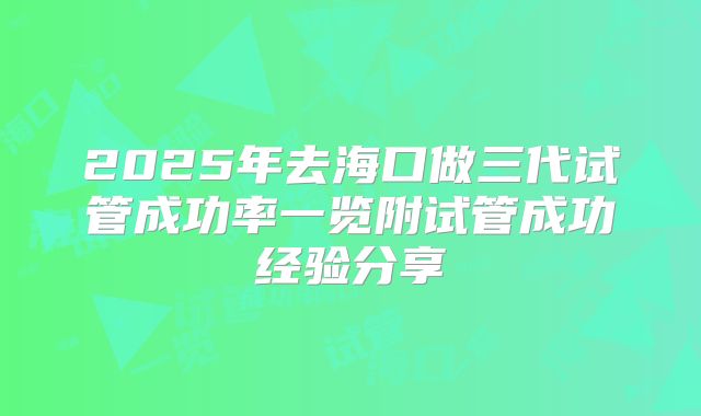 2025年去海口做三代试管成功率一览附试管成功经验分享
