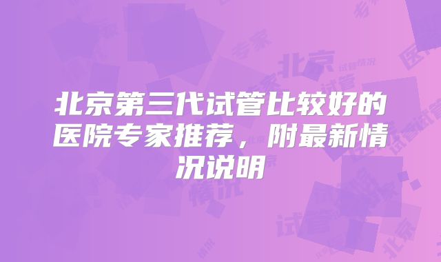 北京第三代试管比较好的医院专家推荐,附最新情况说明