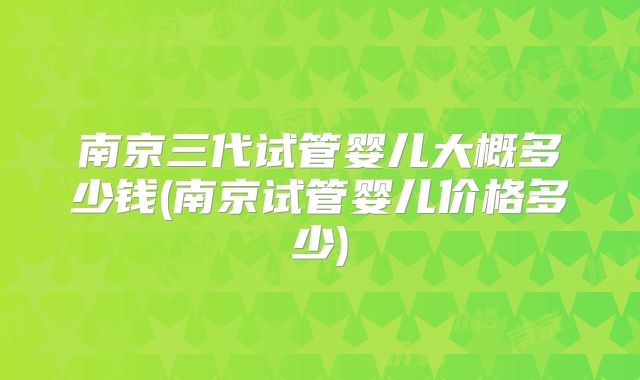 南京三代试管婴儿大概多少钱(南京试管婴儿价格多少)