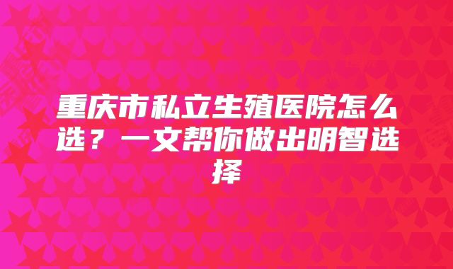 重庆市私立生殖医院怎么选？一文帮你做出明智选择