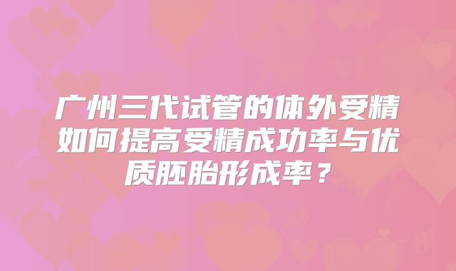 广州三代试管的体外受精如何提高受精成功率与优质胚胎形成率？