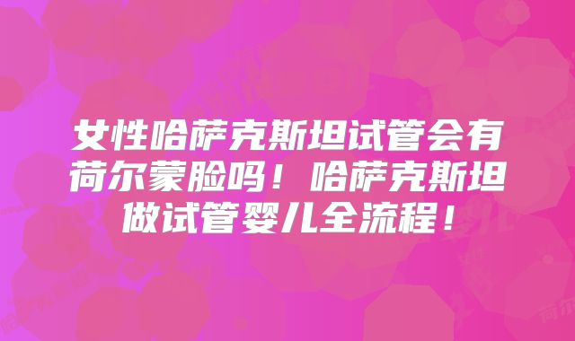 女性哈萨克斯坦试管会有荷尔蒙脸吗！哈萨克斯坦做试管婴儿全流程！