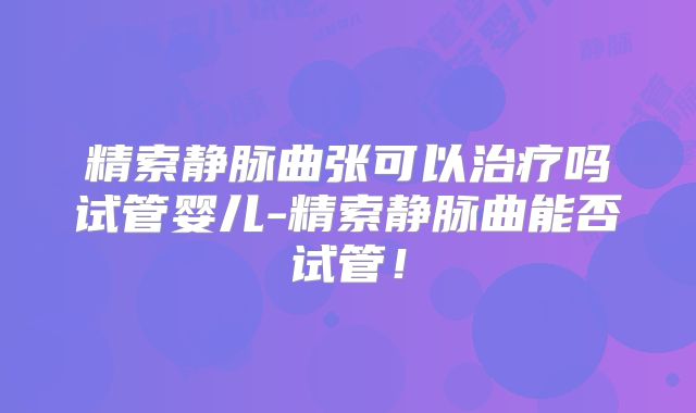 精索静脉曲张可以治疗吗试管婴儿-精索静脉曲能否试管！
