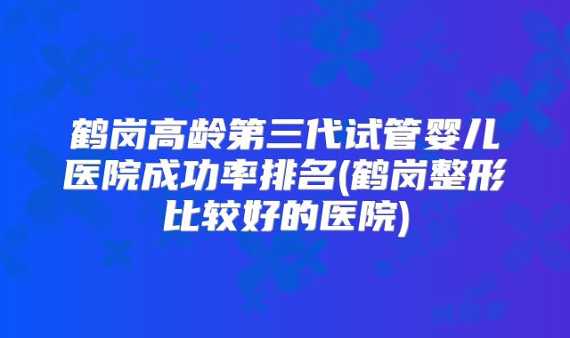 鹤岗高龄第三代试管婴儿医院成功率排名(鹤岗整形比较好的医院)