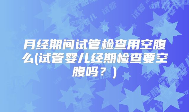 月经期间试管检查用空腹么(试管婴儿经期检查要空腹吗？)