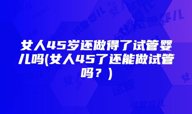 女人45岁还做得了试管婴儿吗(女人45了还能做试管吗？)