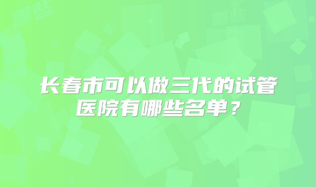 长春市可以做三代的试管医院有哪些名单？
