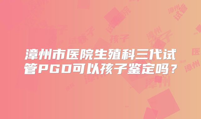漳州市医院生殖科三代试管PGD可以孩子鉴定吗?