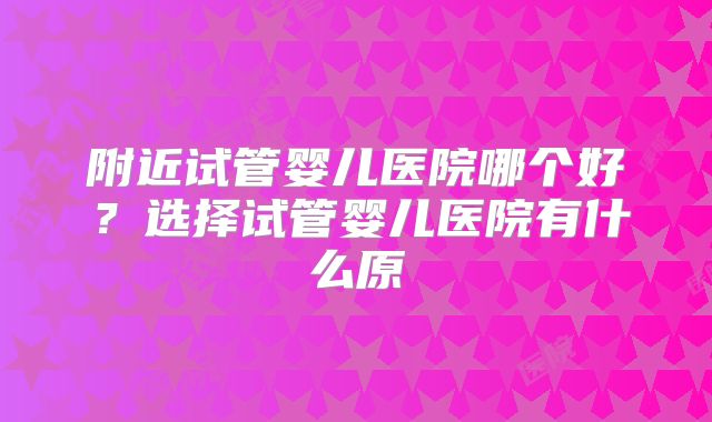 附近试管婴儿医院哪个好？选择试管婴儿医院有什么原