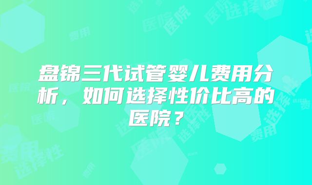 盘锦三代试管婴儿费用分析，如何选择性价比高的医院？