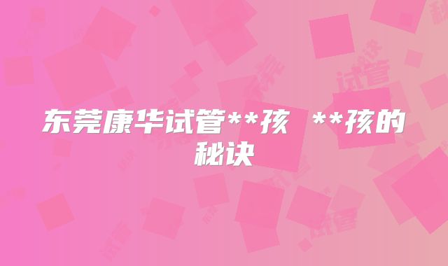 东莞康华试管**孩 **孩的秘诀