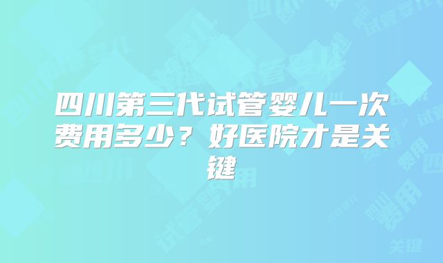 四川第三代试管婴儿一次费用多少?好医院才是关键