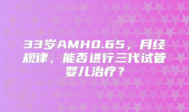 33岁AMH0.65，月经规律，能否进行三代试管婴儿治疗？