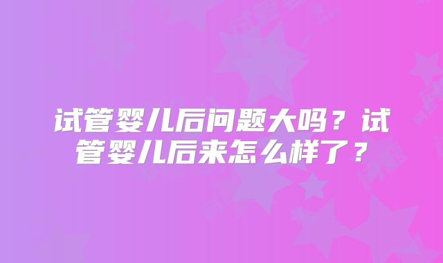 试管婴儿后问题大吗？试管婴儿后来怎么样了？