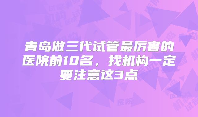 青岛做三代试管最厉害的医院前10名，找机构一定要注意这3点