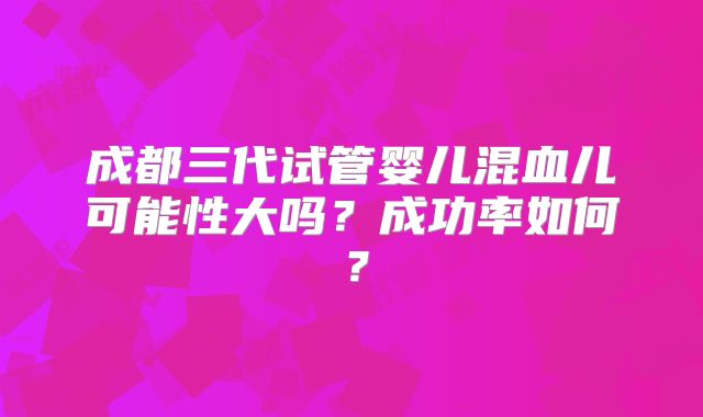成都三代试管婴儿混血儿可能性大吗？成功率如何？