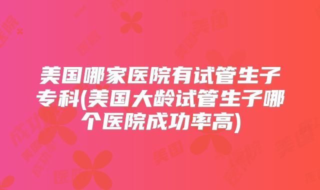 美国哪家医院有试管生子专科(美国大龄试管生子哪个医院成功率高)
