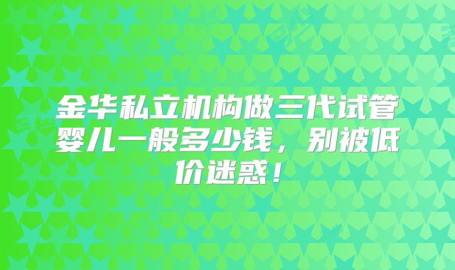 金华私立机构做三代试管婴儿一般多少钱，别被低价迷惑！