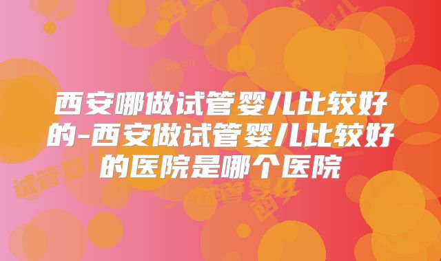 西安哪做试管婴儿比较好的-西安做试管婴儿比较好的医院是哪个医院