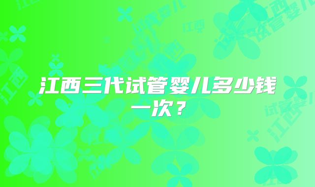 江西三代试管婴儿多少钱一次？