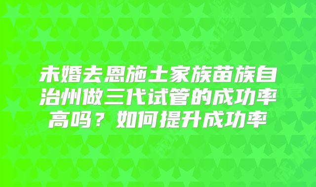 未婚去恩施土家族苗族自治州做三代试管的成功率高吗？如何提升成功率
