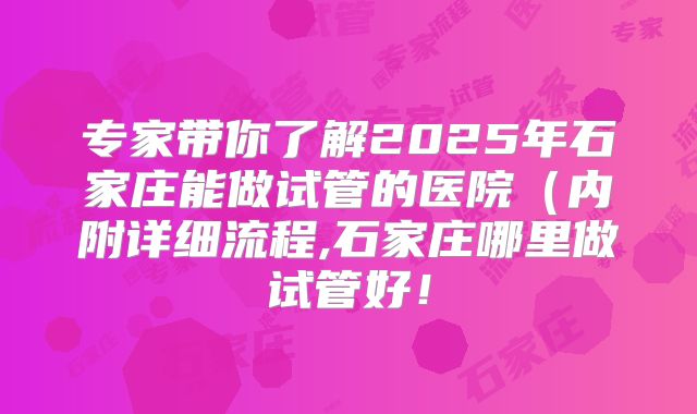 专家带你了解2025年石家庄能做试管的医院（内附详细流程,石家庄哪里做试管好！