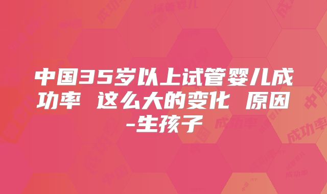 中国35岁以上试管婴儿成功率 这么大的变化 原因-生孩子