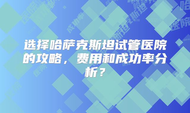 选择哈萨克斯坦试管医院的攻略，费用和成功率分析？