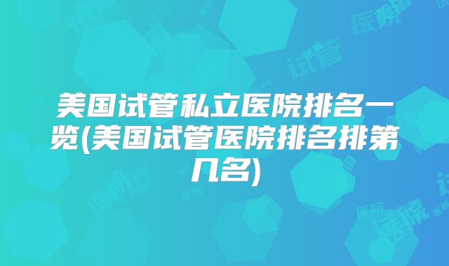 美国试管私立医院排名一览(美国试管医院排名排第几名)