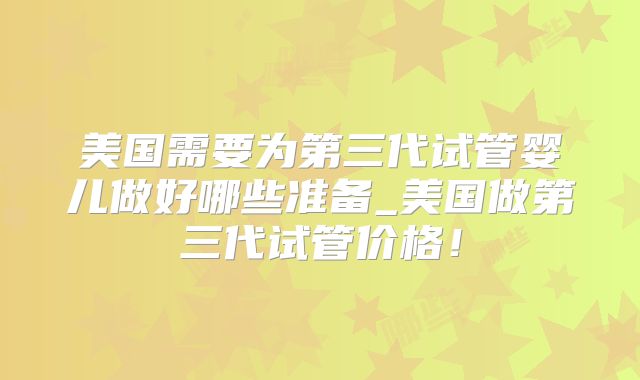 美国需要为第三代试管婴儿做好哪些准备_美国做第三代试管价格！