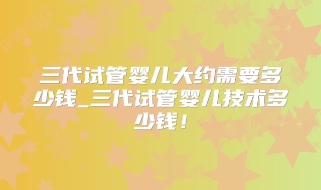 三代试管婴儿大约需要多少钱_三代试管婴儿技术多少钱！