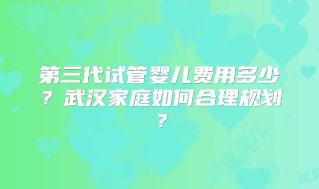 第三代试管婴儿费用多少?武汉家庭如何合理规划?