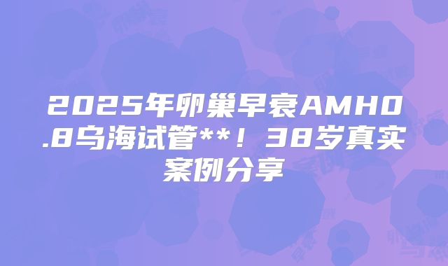 2025年卵巢早衰AMH0.8乌海试管**!38岁真实案例分享
