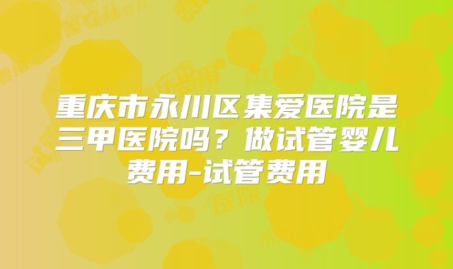 重庆市永川区集爱医院是三甲医院吗？做试管婴儿费用-试管费用
