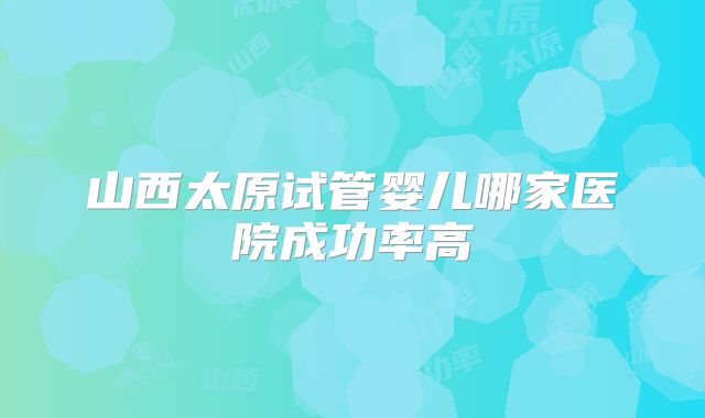 山西太原试管婴儿哪家医院成功率高