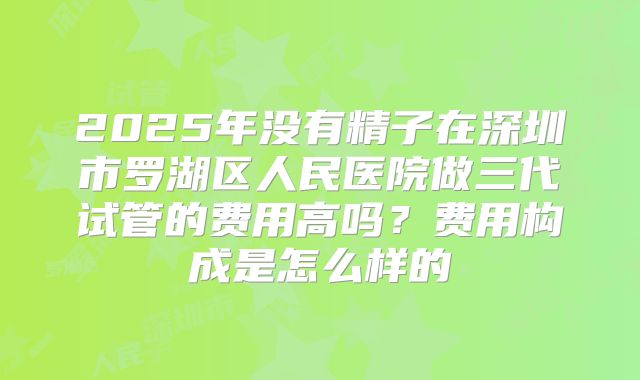 2025年没有精子在深圳市罗湖区人民医院做三代试管的费用高吗？费用构成是怎么样的