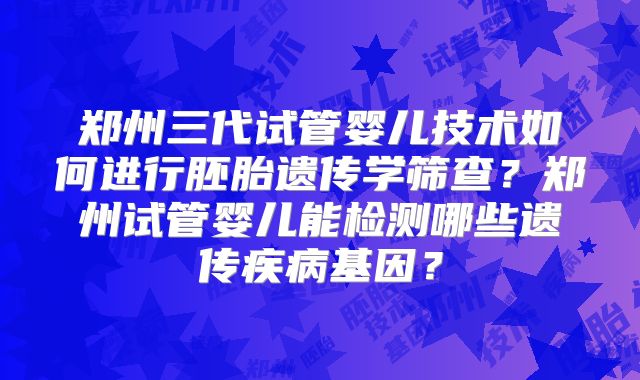郑州三代试管婴儿技术如何进行胚胎遗传学筛查？郑州试管婴儿能检测哪些遗传疾病基因？