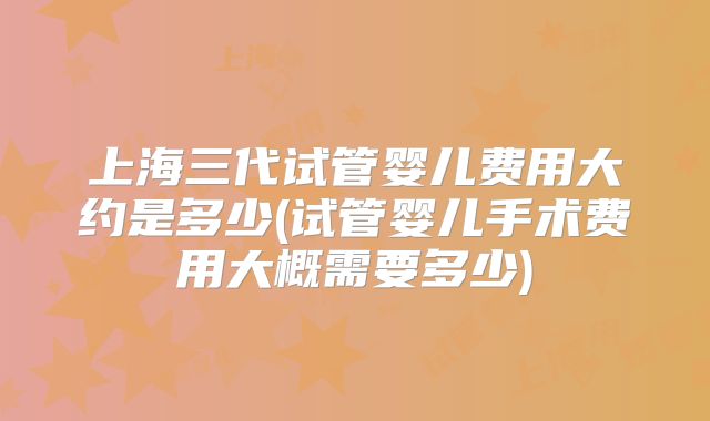 上海三代试管婴儿费用大约是多少(试管婴儿手术费用大概需要多少)