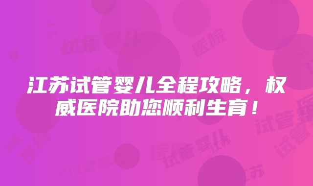 江苏试管婴儿全程攻略，权威医院助您顺利生育！