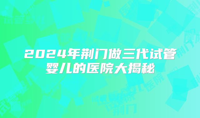 2024年荆门做三代试管婴儿的医院大揭秘