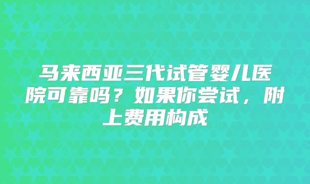 马来西亚三代试管婴儿医院可靠吗？如果你尝试，附上费用构成
