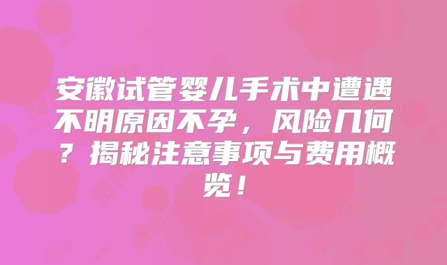 安徽试管婴儿手术中遭遇不明原因不孕，风险几何？揭秘注意事项与费用概览！
