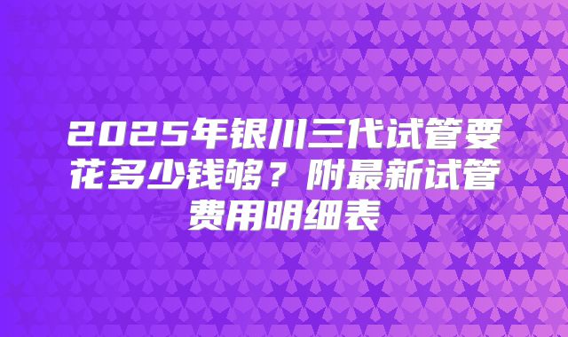 2025年银川三代试管要花多少钱够？附最新试管费用明细表