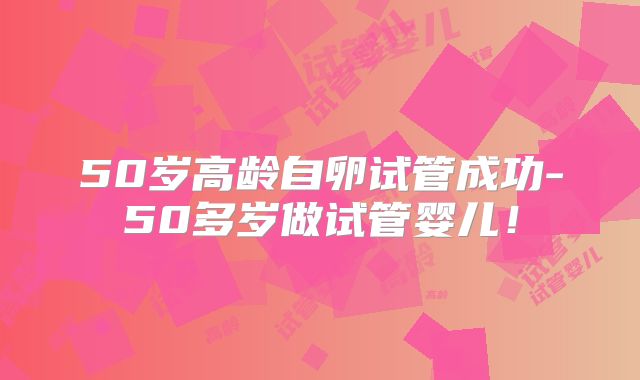 50岁高龄自卵试管成功-50多岁做试管婴儿!