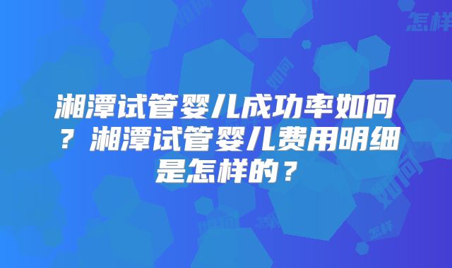 湘潭试管婴儿成功率如何？湘潭试管婴儿费用明细是怎样的？